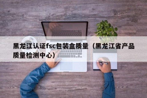 黑龙江认证fsc包装盒质量（黑龙江省产品质量检测中心）