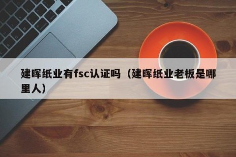 建晖纸业有fsc认证吗（建晖纸业老板是哪里人）
