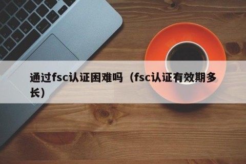 通过fsc认证困难吗（fsc认证有效期多长）