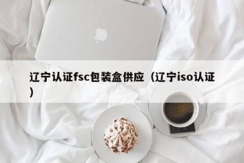 辽宁认证fsc包装盒供应（辽宁iso认证）