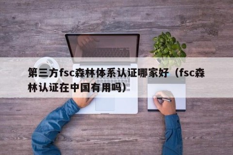 第三方fsc森林体系认证哪家好（fsc森林认证在中国有用吗）