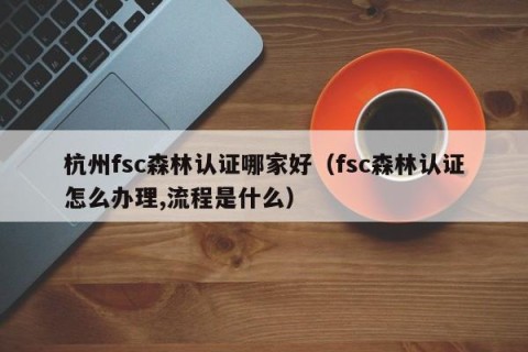 杭州fsc森林认证哪家好（fsc森林认证怎么办理,流程是什么）