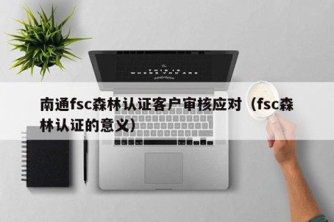 南通fsc森林认证客户审核应对（fsc森林认证的意义）