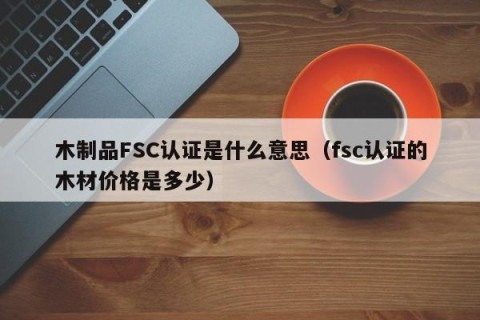 木制品FSC认证是什么意思（fsc认证的木材价格是多少）