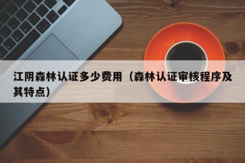 江阴森林认证多少费用（森林认证审核程序及其特点）