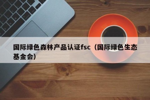 国际绿色森林产品认证fsc（国际绿色生态基金会）