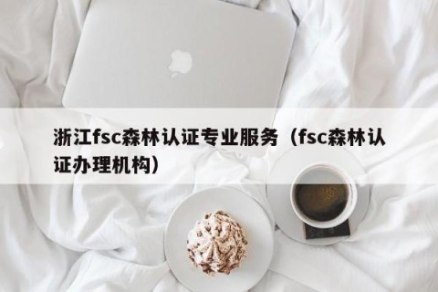 浙江fsc森林认证专业服务（fsc森林认证办理机构）