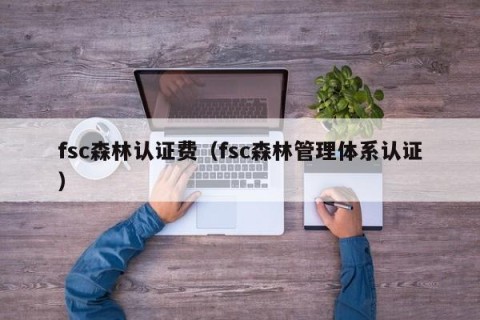 fsc森林认证费（fsc森林管理体系认证）