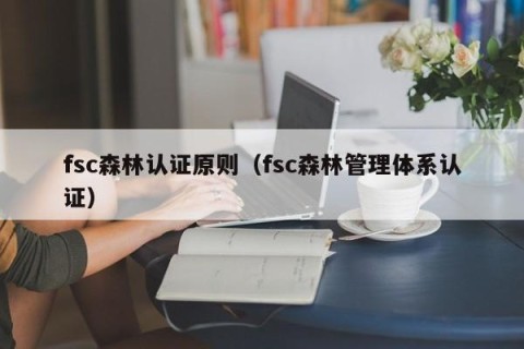 fsc森林认证原则（fsc森林管理体系认证）
