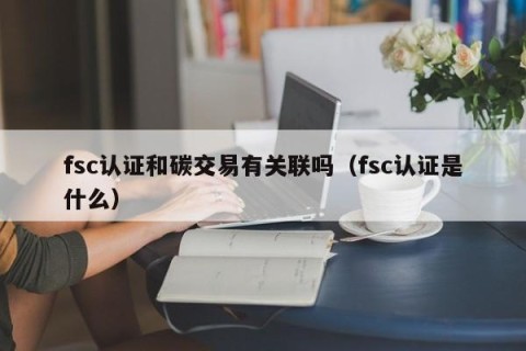 fsc认证和碳交易有关联吗（fsc认证是什么）