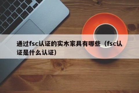通过fsc认证的实木家具有哪些（fsc认证是什么认证）