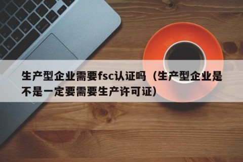 生产型企业需要fsc认证吗（生产型企业是不是一定要需要生产许可证）