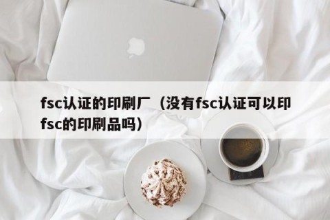fsc认证的印刷厂（没有fsc认证可以印fsc的印刷品吗）