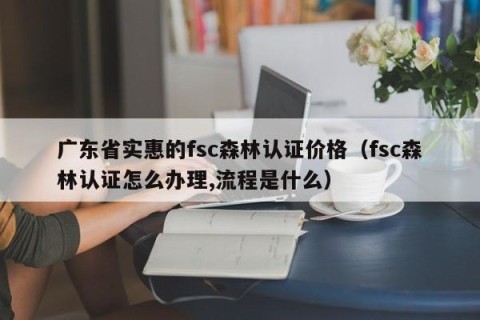 广东省实惠的fsc森林认证价格（fsc森林认证怎么办理,流程是什么）