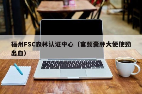福州FSC森林认证中心（宫颈囊肿大便使劲出血）
