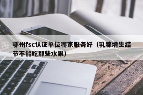 鄂州fsc认证单位哪家服务好（乳腺增生结节不能吃那些水果）
