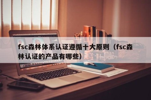 fsc森林体系认证遵循十大原则（fsc森林认证的产品有哪些）