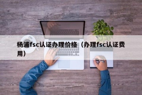 杨浦fsc认证办理价格（办理fsc认证费用）