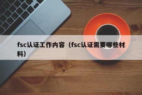 fsc认证工作内容（fsc认证需要哪些材料）