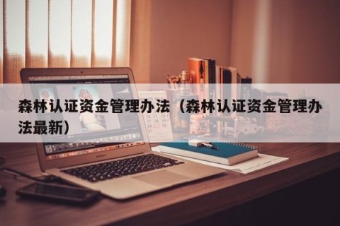 森林认证资金管理办法（森林认证资金管理办法最新）