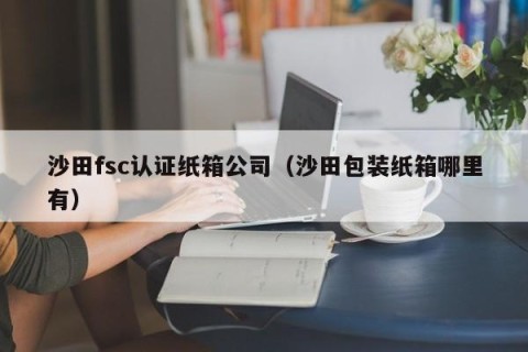 沙田fsc认证纸箱公司（沙田包装纸箱哪里有）