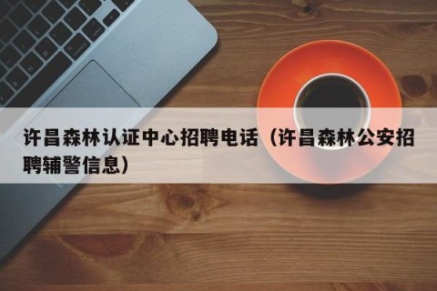 许昌森林认证中心招聘电话（许昌森林公安招聘辅警信息）
