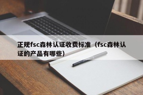 正规fsc森林认证收费标准（fsc森林认证的产品有哪些）
