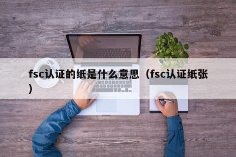 fsc认证的纸是什么意思（fsc认证纸张）