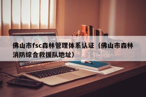 佛山市fsc森林管理体系认证（佛山市森林消防综合救援队地址）