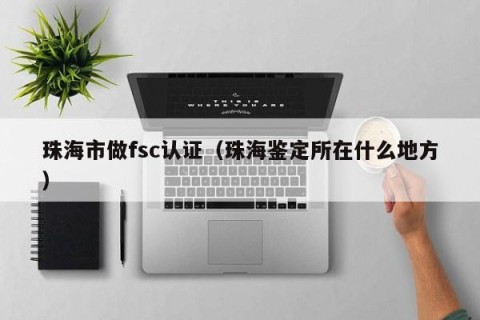 珠海市做fsc认证（珠海鉴定所在什么地方）
