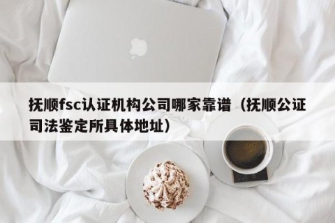 抚顺fsc认证机构公司哪家靠谱（抚顺公证司法鉴定所具体地址）