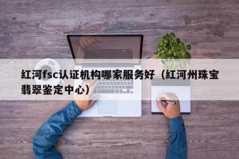 红河fsc认证机构哪家服务好（红河州珠宝翡翠鉴定中心）