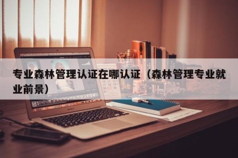 专业森林管理认证在哪认证（森林管理专业就业前景）