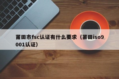 莆田市fsc认证有什么要求（莆田iso9001认证）