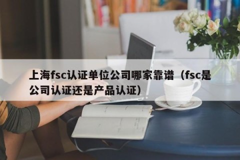 上海fsc认证单位公司哪家靠谱（fsc是公司认证还是产品认证）