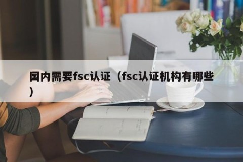 国内需要fsc认证（fsc认证机构有哪些）