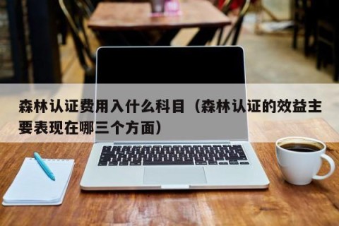 森林认证费用入什么科目（森林认证的效益主要表现在哪三个方面）
