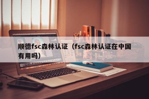 顺德fsc森林认证（fsc森林认证在中国有用吗）