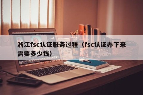 浙江fsc认证服务过程（fsc认证办下来需要多少钱）