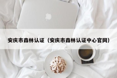 安庆市森林认证（安庆市森林认证中心官网）