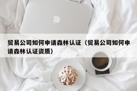 贸易公司如何申请森林认证（贸易公司如何申请森林认证资质）
