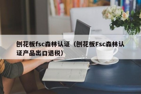 刨花板fsc森林认证（刨花板Fsc森林认证产品出口退税）