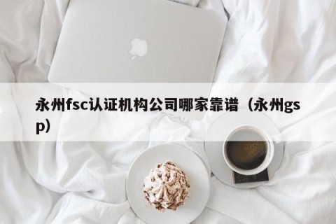 永州fsc认证机构公司哪家靠谱（永州gsp）