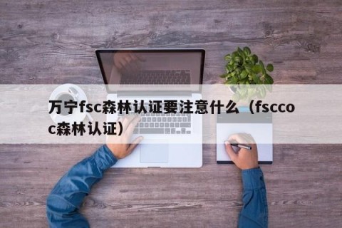 万宁fsc森林认证要注意什么（fsccoc森林认证）