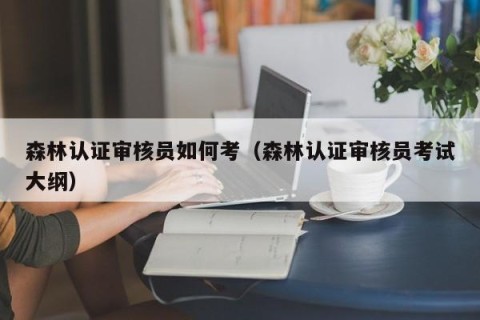 森林认证审核员如何考（森林认证审核员考试大纲）