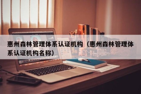 惠州森林管理体系认证机构（惠州森林管理体系认证机构名称）