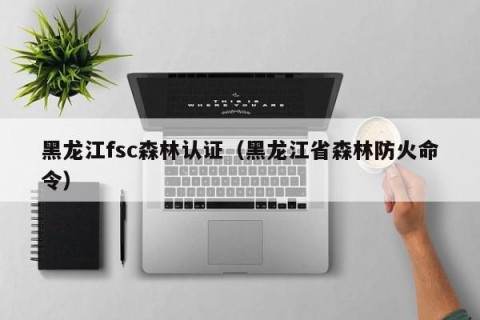 黑龙江fsc森林认证（黑龙江省森林防火命令）