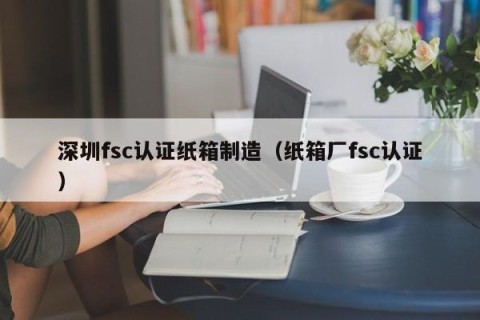 深圳fsc认证纸箱制造（纸箱厂fsc认证）