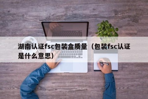 湖南认证fsc包装盒质量（包装fsc认证是什么意思）