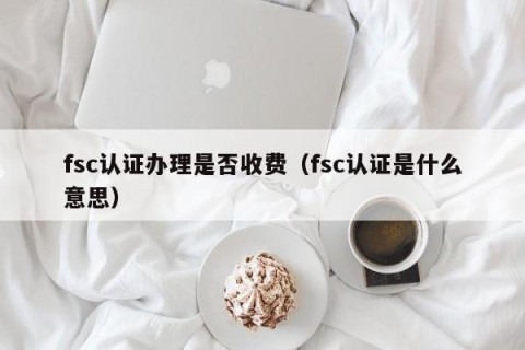 fsc认证办理是否收费（fsc认证是什么意思）